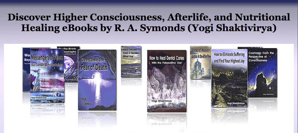 Solve the Cosmic Riddle with over 46 Kindle eBooks and Audible books by the author, Yogi Shaktivirya (Russell A. Symonds) on Life After Death, Spiritual Nutrition, Spiritual Energy, Law of Attraction, Cosmology, Alternative Healing, Meditation, Breatharianism, Transmutation and many other subjects! Click on each title for more details:.